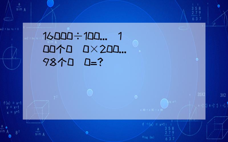 16000÷100...（100个0）0×200...（98个0）0=?