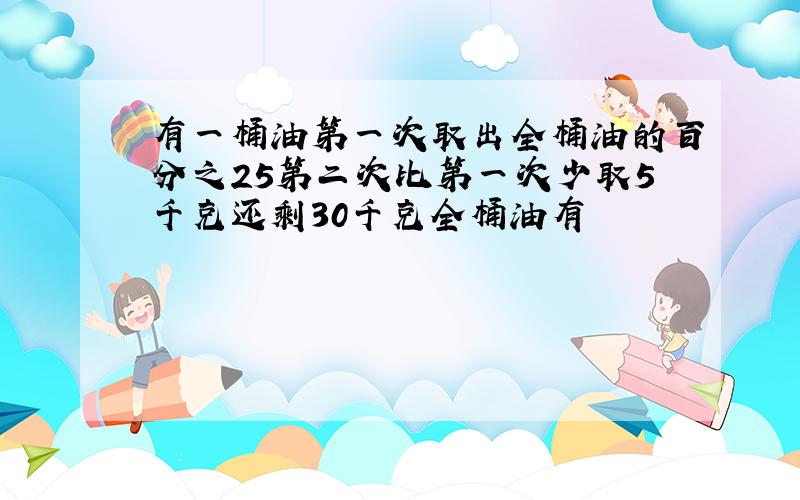 有一桶油第一次取出全桶油的百分之25第二次比第一次少取5千克还剩30千克全桶油有