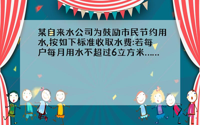 某自来水公司为鼓励市民节约用水,按如下标准收取水费:若每户每月用水不超过6立方米……