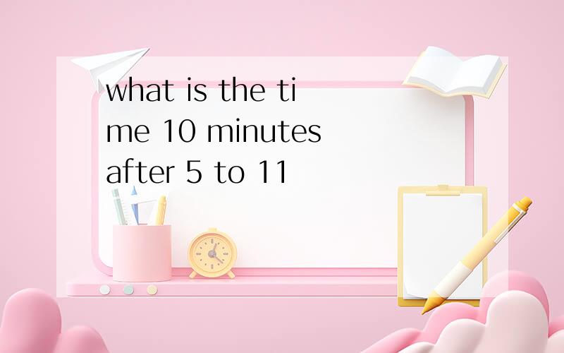 what is the time 10 minutes after 5 to 11