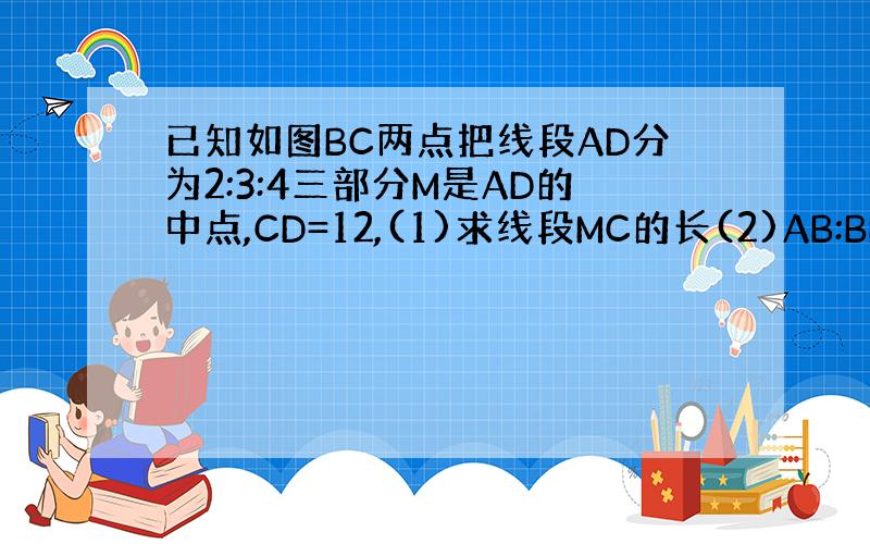 已知如图BC两点把线段AD分为2:3:4三部分M是AD的中点,CD=12,(1)求线段MC的长(2)AB:BM