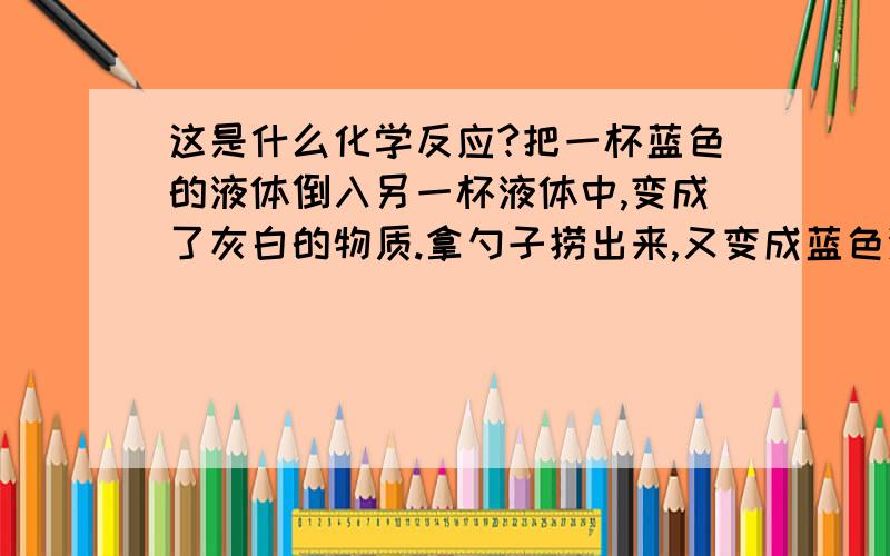 这是什么化学反应?把一杯蓝色的液体倒入另一杯液体中,变成了灰白的物质.拿勺子捞出来,又变成蓝色液体了