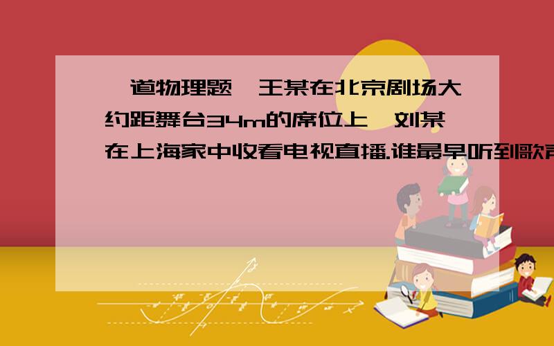 一道物理题、王某在北京剧场大约距舞台34m的席位上、刘某在上海家中收看电视直播.谁最早听到歌声、理由—