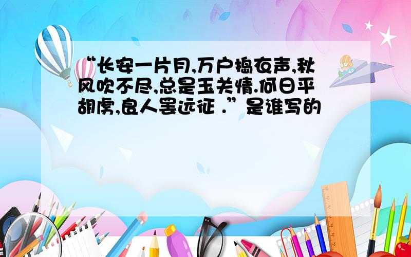 “长安一片月,万户捣衣声,秋风吹不尽,总是玉关情.何日平胡虏,良人罢远征 .”是谁写的