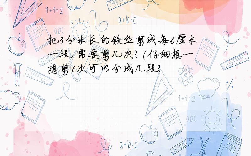 把3分米长的铁丝剪成每6厘米一段,需要剪几次?(仔细想一想剪1次可以分成几段?