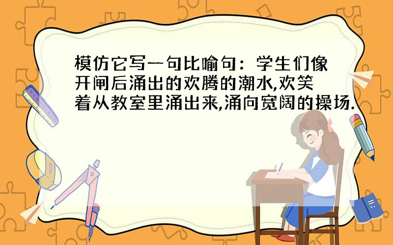 模仿它写一句比喻句：学生们像开闸后涌出的欢腾的潮水,欢笑着从教室里涌出来,涌向宽阔的操场.