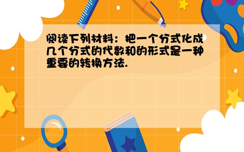 阅读下列材料：把一个分式化成几个分式的代数和的形式是一种重要的转换方法.