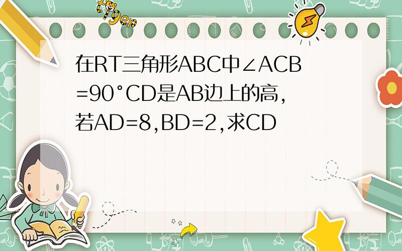 在RT三角形ABC中∠ACB=90°CD是AB边上的高,若AD=8,BD=2,求CD