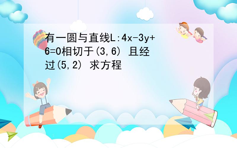 有一圆与直线L:4x-3y+6=0相切于(3,6) 且经过(5,2) 求方程