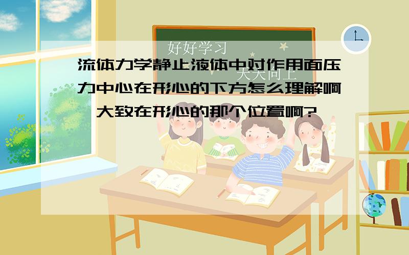 流体力学静止液体中对作用面压力中心在形心的下方怎么理解啊,大致在形心的那个位置啊?