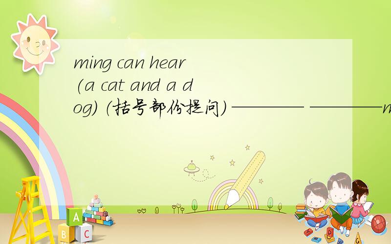 ming can hear (a cat and a dog) （括号部份提问） ———— ————ming hear?