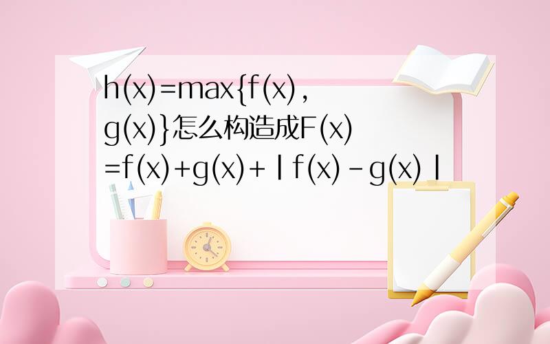 h(x)=max{f(x),g(x)}怎么构造成F(x)=f(x)+g(x)+|f(x)-g(x)|