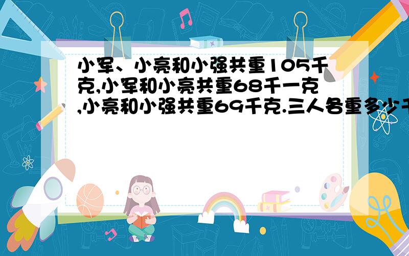 小军、小亮和小强共重105千克,小军和小亮共重68千一克,小亮和小强共重69千克.三人各重多少千克?用乘法算式,