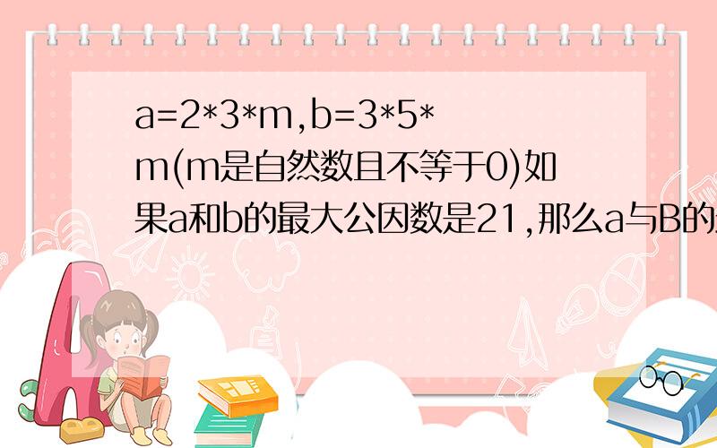 a=2*3*m,b=3*5*m(m是自然数且不等于0)如果a和b的最大公因数是21,那么a与B的最小公倍数是几