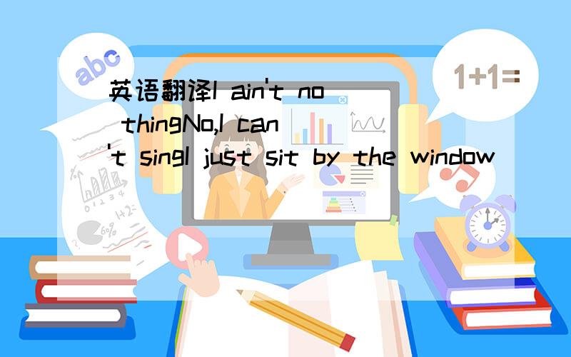 英语翻译I ain't no thingNo,I can't singI just sit by the window