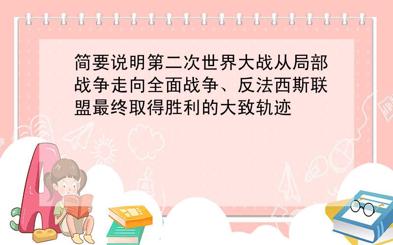 简要说明第二次世界大战从局部战争走向全面战争、反法西斯联盟最终取得胜利的大致轨迹