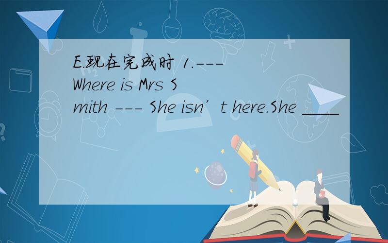 E.现在完成时 1.--- Where is Mrs Smith --- She isn’t here.She ____