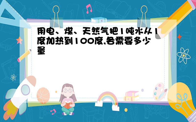 用电、煤、天然气把1吨水从1度加热到100度,各需要多少量