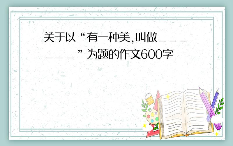 关于以“有一种美,叫做______”为题的作文600字