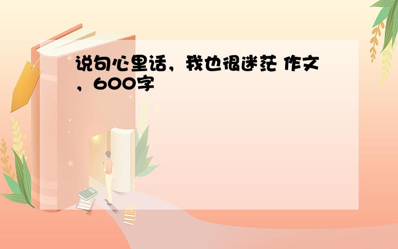 说句心里话，我也很迷茫 作文，600字