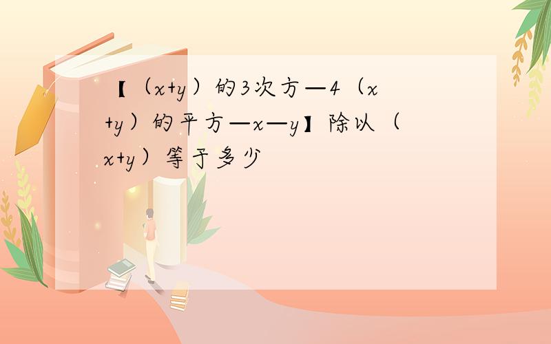 【（x+y）的3次方—4（x+y）的平方—x—y】除以（x+y）等于多少