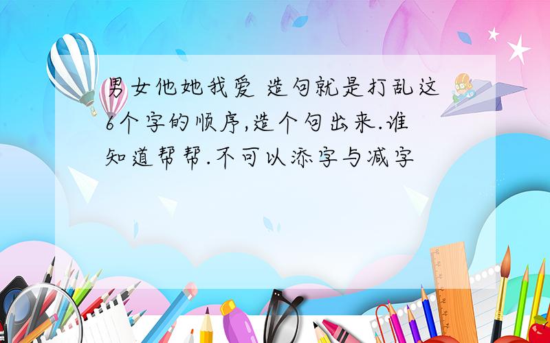 男女他她我爱 造句就是打乱这6个字的顺序,造个句出来.谁知道帮帮.不可以添字与减字