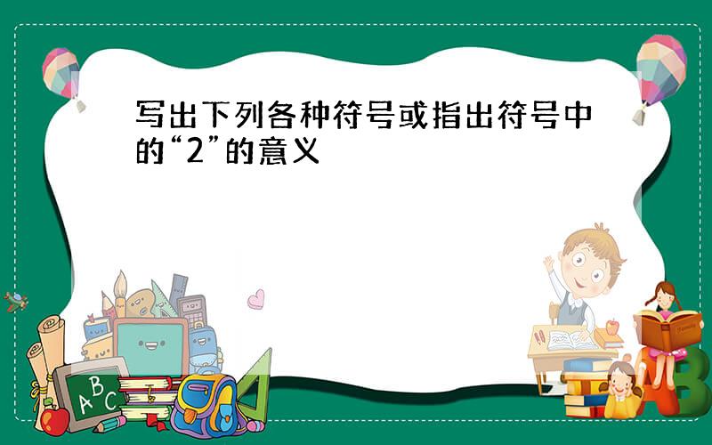 写出下列各种符号或指出符号中的“2”的意义