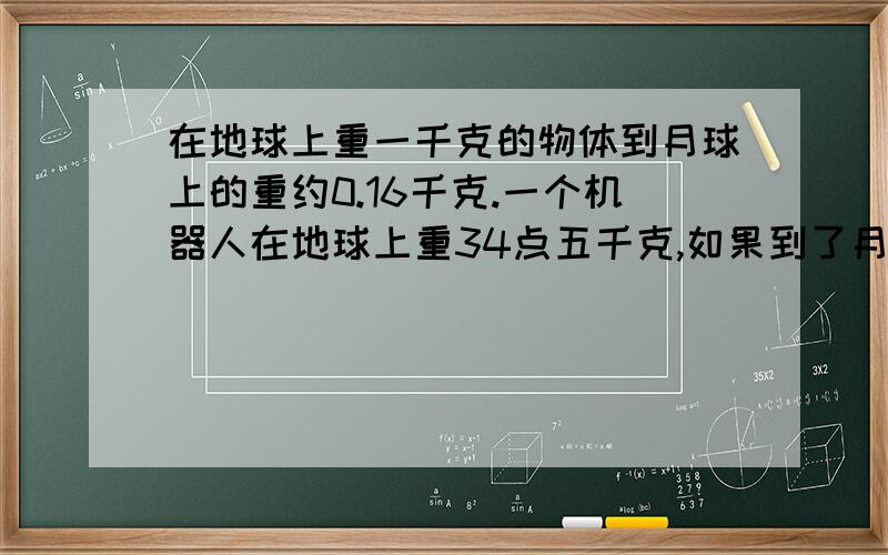 在地球上重一千克的物体到月球上的重约0.16千克.一个机器人在地球上重34点五千克,如果到了月球上,重约多少千克?