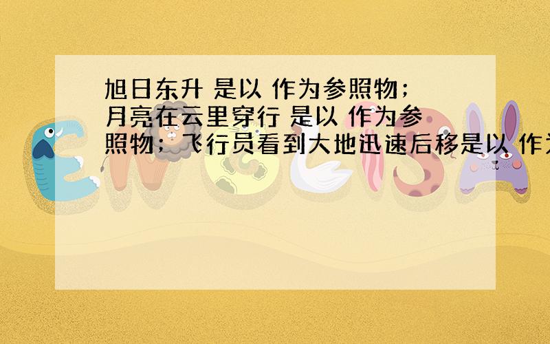 旭日东升 是以 作为参照物；月亮在云里穿行 是以 作为参照物；飞行员看到大地迅速后移是以 作为参照物