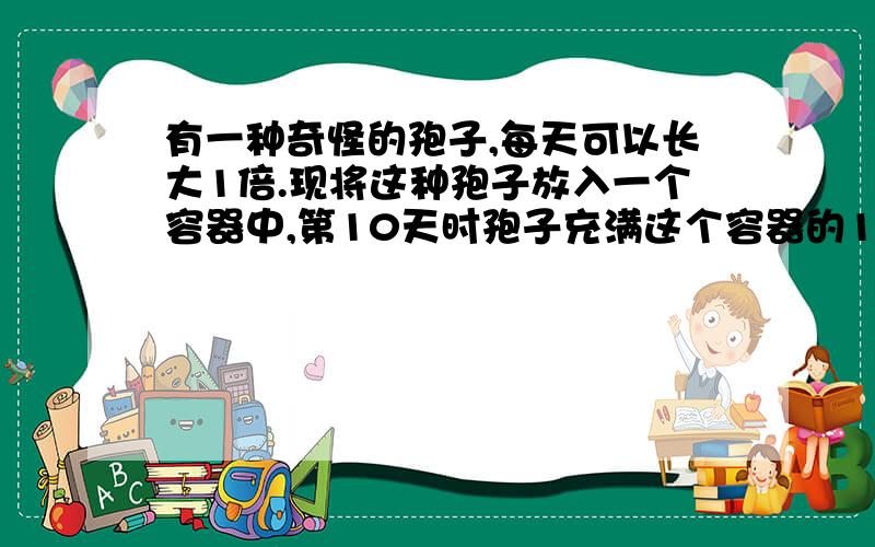 有一种奇怪的孢子,每天可以长大1倍.现将这种孢子放入一个容器中,第10天时孢子充满这个容器的1/8.