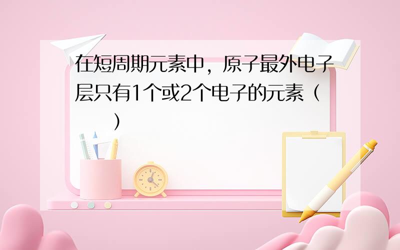 在短周期元素中，原子最外电子层只有1个或2个电子的元素（　　）