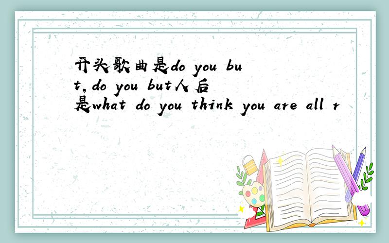 开头歌曲是do you but,do you but人后是what do you think you are all r