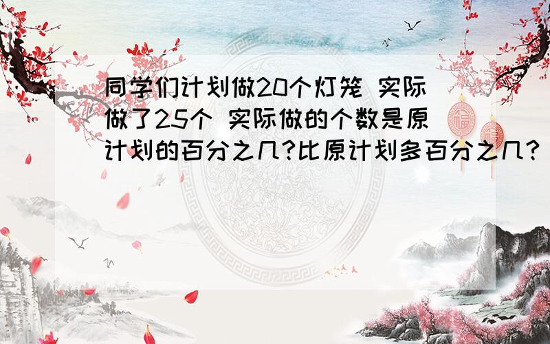 同学们计划做20个灯笼 实际做了25个 实际做的个数是原计划的百分之几?比原计划多百分之几?