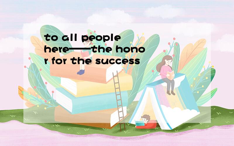 to all people here——the honor for the success