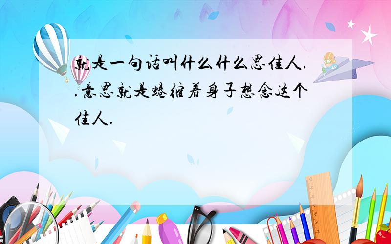 就是一句话叫什么什么思佳人..意思就是蜷缩着身子想念这个佳人.