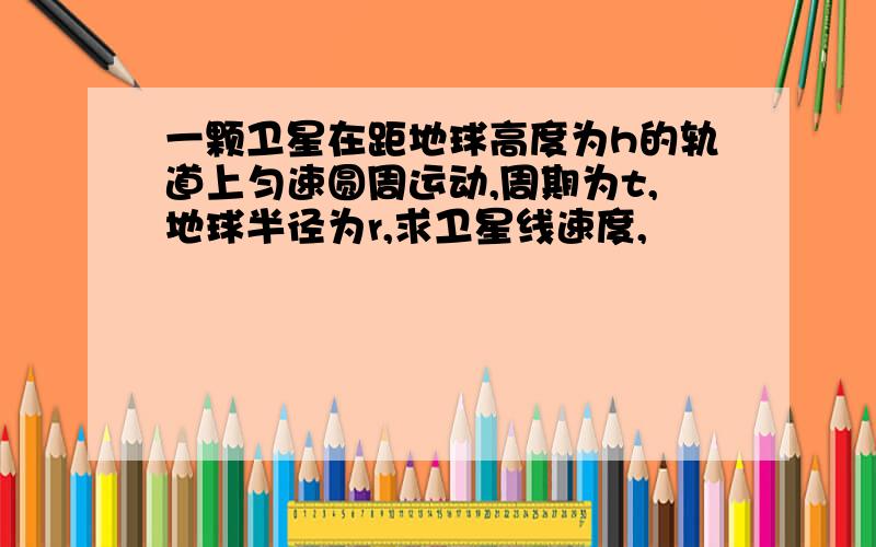 一颗卫星在距地球高度为h的轨道上匀速圆周运动,周期为t,地球半径为r,求卫星线速度,