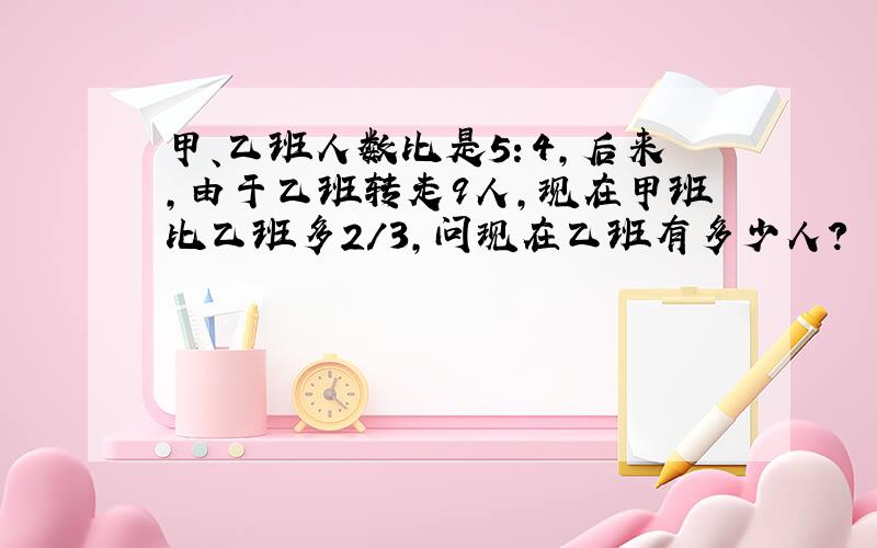 甲、乙班人数比是5：4,后来,由于乙班转走9人,现在甲班比乙班多2/3,问现在乙班有多少人?