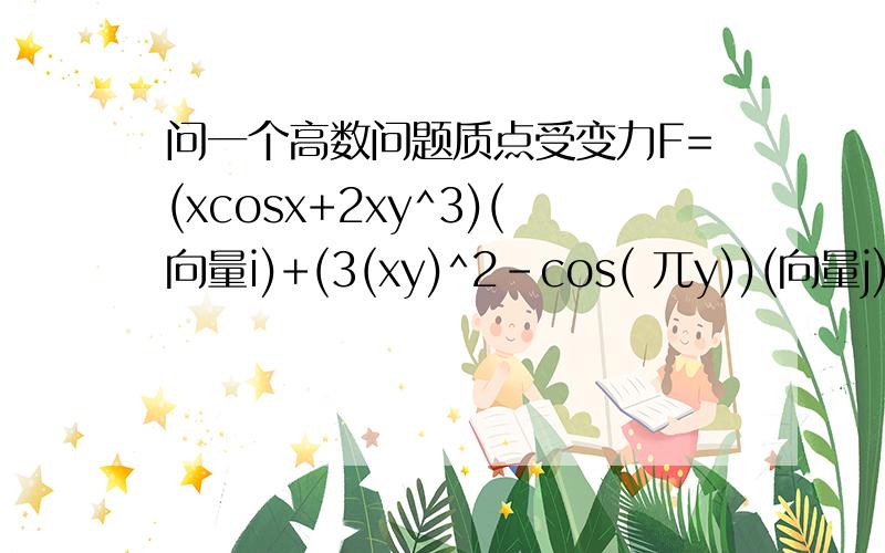 问一个高数问题质点受变力F=(xcosx+2xy^3)(向量i)+(3(xy)^2-cos( 兀y))(向量j)作用,从