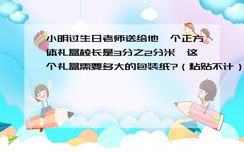 小明过生日老师送给他一个正方体礼盒棱长是3分之2分米,这个礼盒需要多大的包装纸?（粘贴不计）