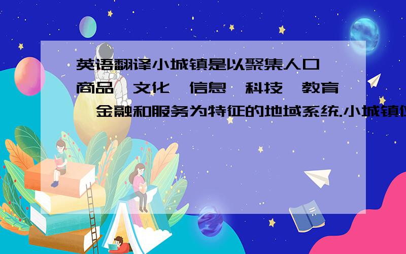 英语翻译小城镇是以聚集人口、商品、文化、信息、科技、教育、金融和服务为特征的地域系统.小城镇位于农村之首、城市之尾,与农