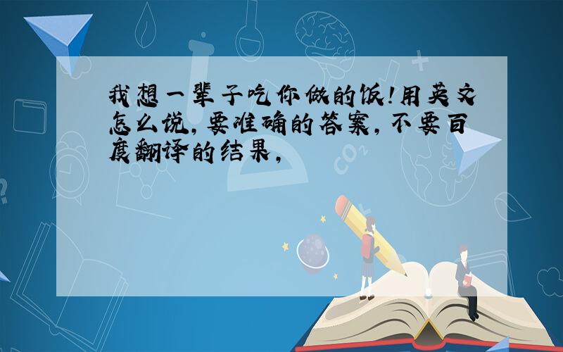 我想一辈子吃你做的饭!用英文怎么说,要准确的答案,不要百度翻译的结果,