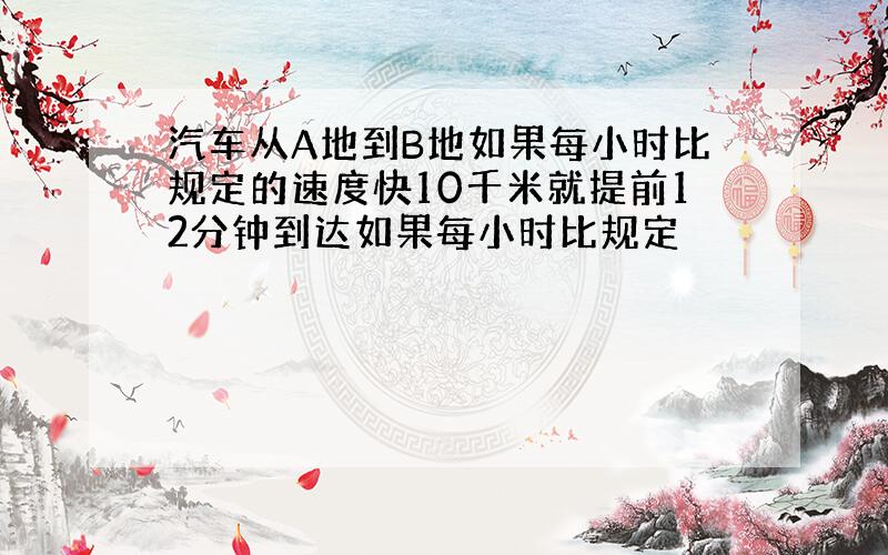 汽车从A地到B地如果每小时比规定的速度快10千米就提前12分钟到达如果每小时比规定