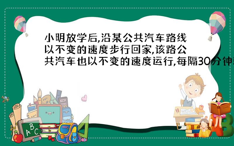 小明放学后,沿某公共汽车路线以不变的速度步行回家,该路公共汽车也以不变的速度运行,每隔30分钟就有一辆公共汽车从后面超过