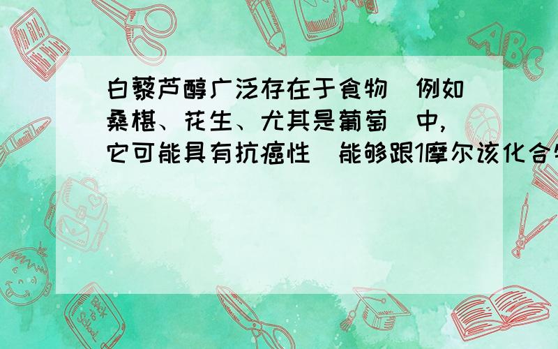 白藜芦醇广泛存在于食物（例如桑椹、花生、尤其是葡萄）中,它可能具有抗癌性．能够跟1摩尔该化合物起反应的Br2或H2的最大