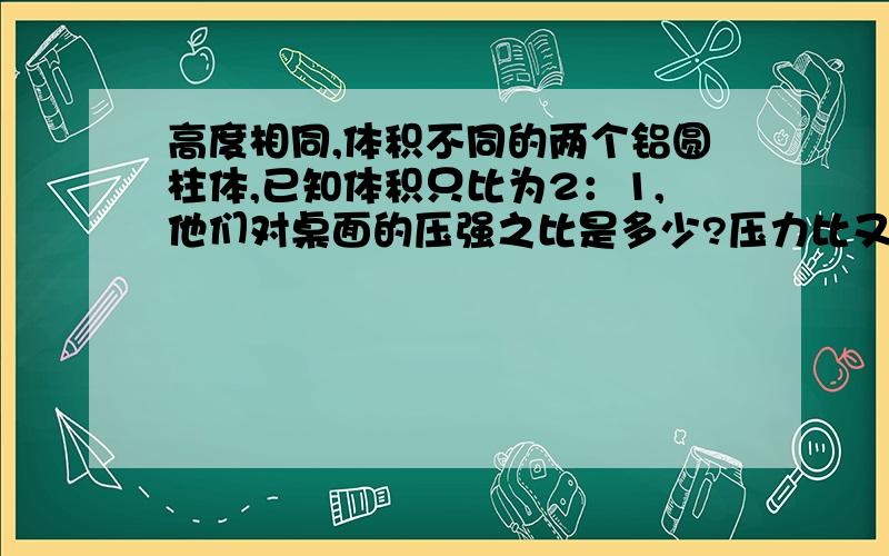 高度相同,体积不同的两个铝圆柱体,已知体积只比为2：1,他们对桌面的压强之比是多少?压力比又是多少?