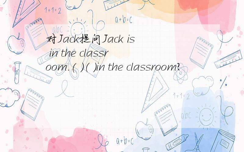 对Jack提问Jack is in the classroom.( )（ ）in the classroom?