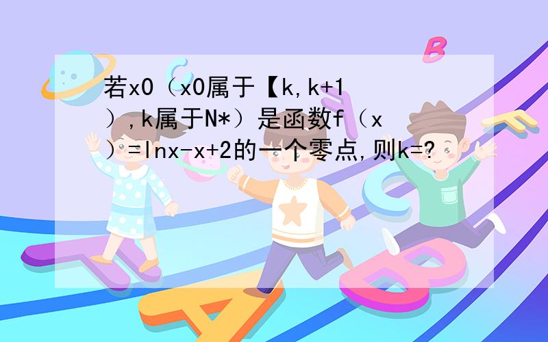 若x0（x0属于【k,k+1）,k属于N*）是函数f（x）=lnx-x+2的一个零点,则k=?