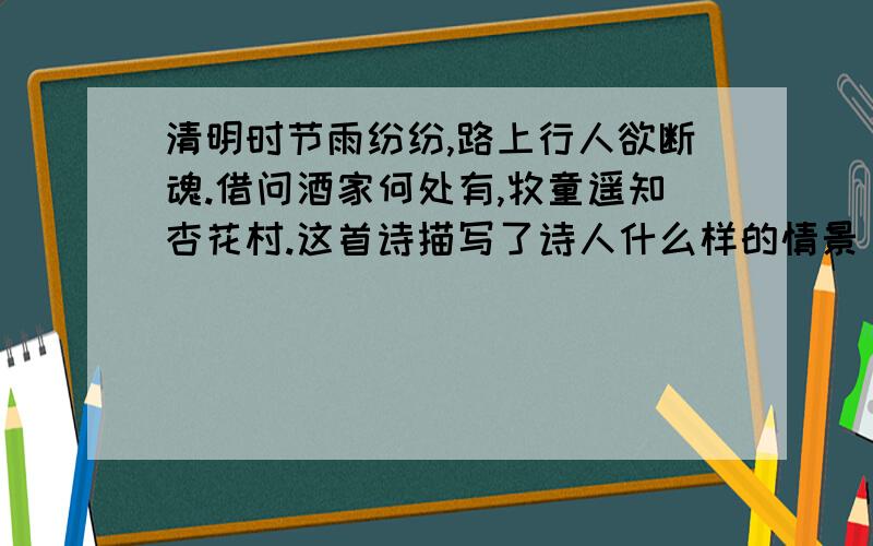 清明时节雨纷纷,路上行人欲断魂.借问酒家何处有,牧童遥知杏花村.这首诗描写了诗人什么样的情景