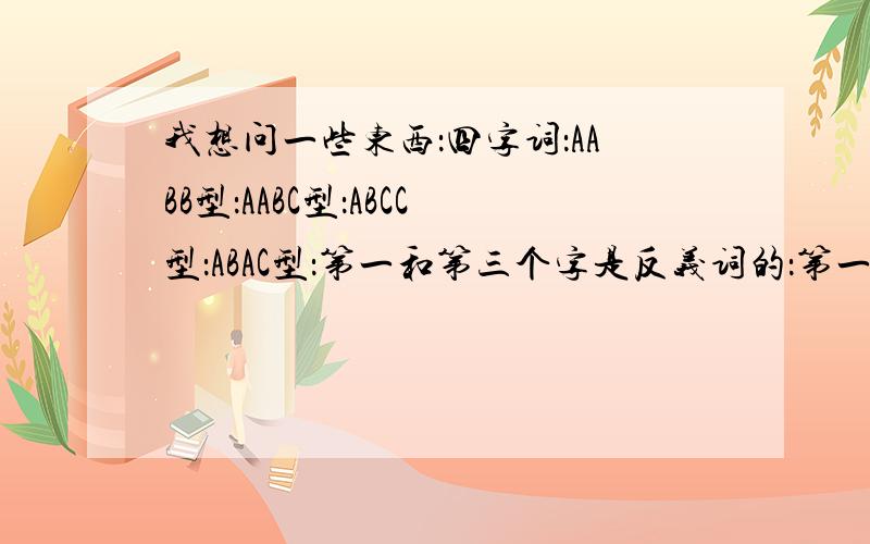 我想问一些东西：四字词：AABB型：AABC型：ABCC型：ABAC型：第一和第三个字是反义词的：第一和第三个字是近义词