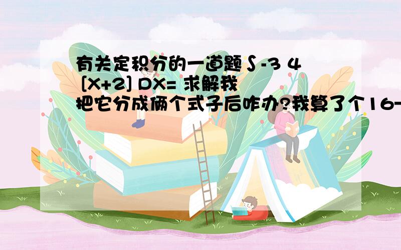 有关定积分的一道题∫-3 4 [X+2] DX= 求解我把它分成俩个式子后咋办?我算了个16—2分之7.